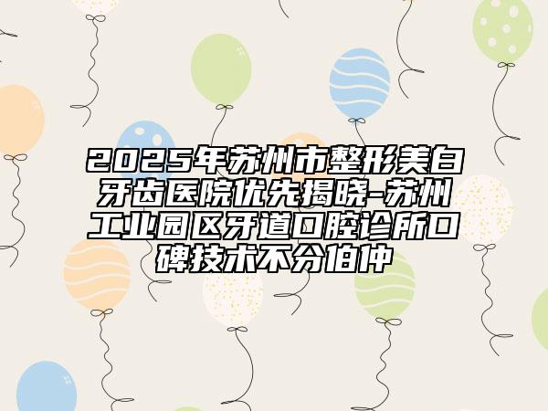 2025年蘇州市整形美白牙齒醫(yī)院優(yōu)先揭曉-蘇州工業(yè)園區(qū)牙道口腔診所口碑技術(shù)不分伯仲