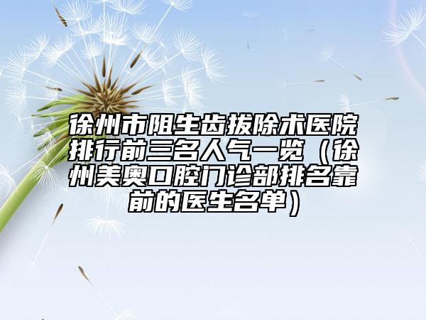 徐州市阻生齒拔除術醫(yī)院排行前三名人氣一覽（徐州美奧口腔門診部排名靠前的醫(yī)生名單）