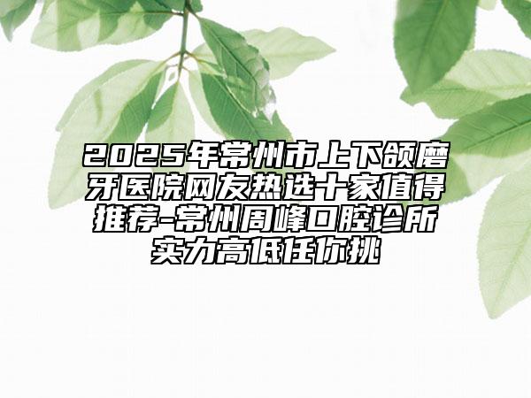 2025年常州市上下頜磨牙醫(yī)院網友熱選十家值得推薦-常州周峰口腔診所實力高低任你挑