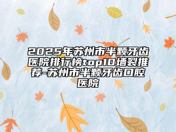 2025年蘇州市半顆牙齒醫(yī)院排行榜top10墻裂推薦-蘇州市半顆牙齒口腔醫(yī)院