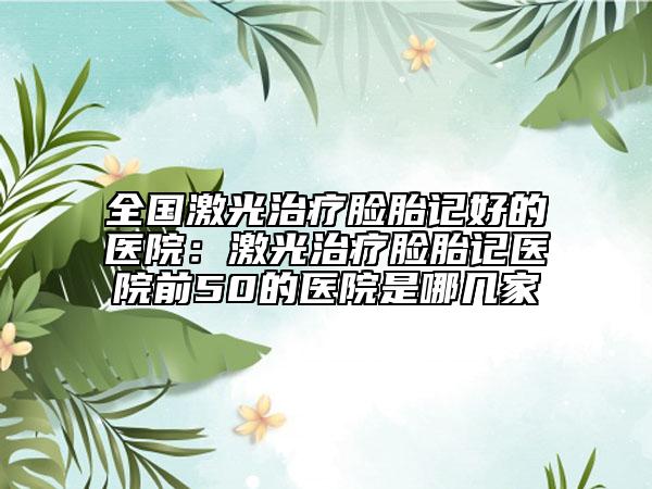 全國(guó)激光治療臉胎記好的醫(yī)院：激光治療臉胎記醫(yī)院前50的醫(yī)院是哪幾家