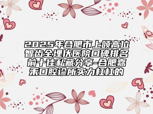 2025年合肥市上頜高位智齒全埋伏醫(yī)院口碑排名前十佳私藏分享-合肥嘉禾口腔診所實(shí)力杠杠的