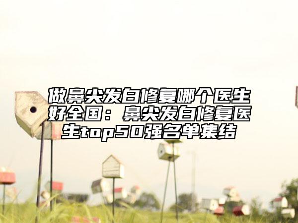 做鼻尖發(fā)白修復(fù)哪個(gè)醫(yī)生好全國(guó)：鼻尖發(fā)白修復(fù)醫(yī)生top50強(qiáng)名單集結(jié)