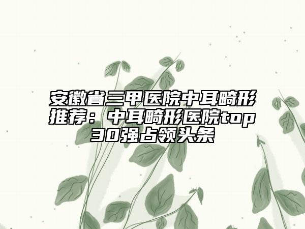安徽省三甲醫(yī)院中耳畸形推薦：中耳畸形醫(yī)院top30強(qiáng)占領(lǐng)頭條