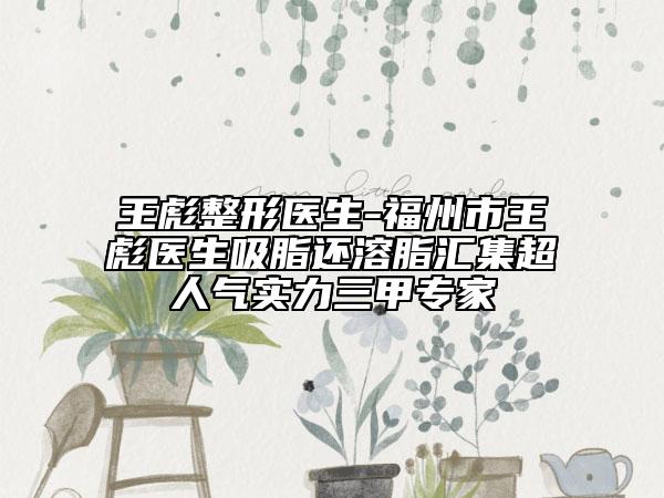 王彪整形醫(yī)生-福州市王彪醫(yī)生吸脂還溶脂匯集超人氣實(shí)力三甲專家
