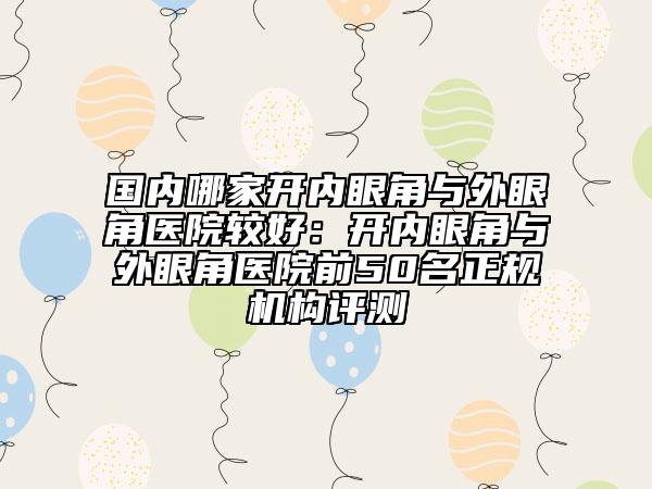 國(guó)內(nèi)哪家開(kāi)內(nèi)眼角與外眼角醫(yī)院較好：開(kāi)內(nèi)眼角與外眼角醫(yī)院前50名正規(guī)機(jī)構(gòu)評(píng)測(cè)