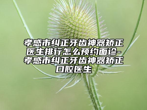 孝感市糾正牙齒神器矯正醫(yī)生排行怎么預約面診-孝感市糾正牙齒神器矯正口腔醫(yī)生