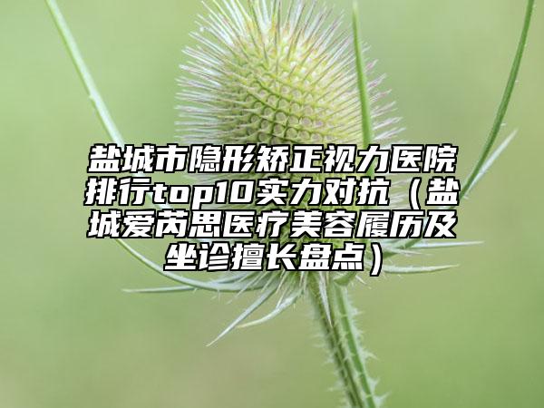 鹽城市隱形矯正視力醫(yī)院排行top10實(shí)力對抗（鹽城愛芮思醫(yī)療美容履歷及坐診擅長盤點(diǎn)）