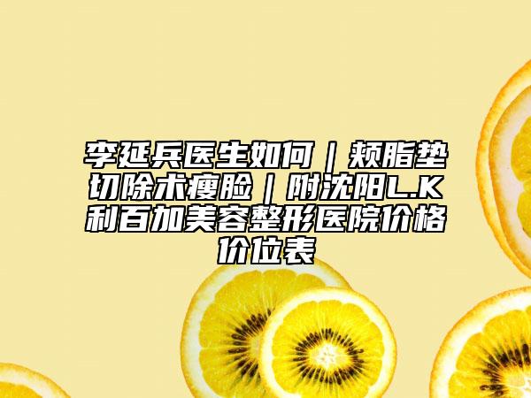 李延兵醫(yī)生如何｜頰脂墊切除術(shù)瘦臉｜附沈陽L.K利百加美容整形醫(yī)院價格價位表