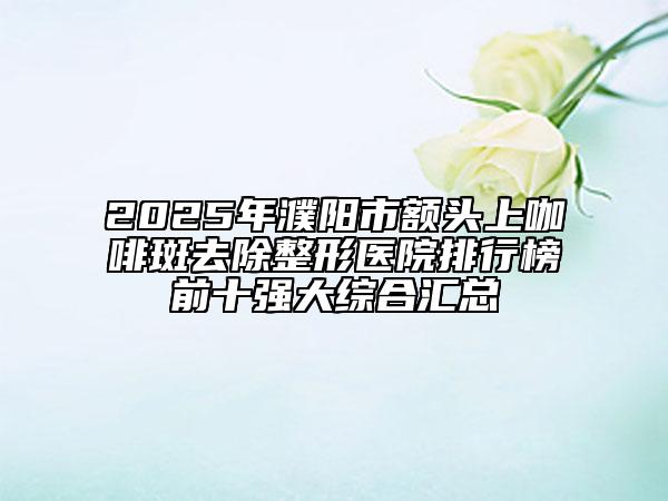 2025年濮陽市額頭上咖啡斑去除整形醫(yī)院排行榜前十強(qiáng)大綜合匯總