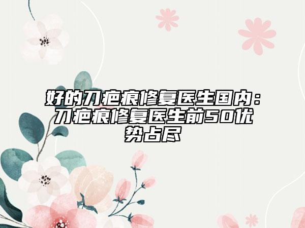 好的刀疤痕修復(fù)醫(yī)生國內(nèi)：刀疤痕修復(fù)醫(yī)生前50優(yōu)勢占盡