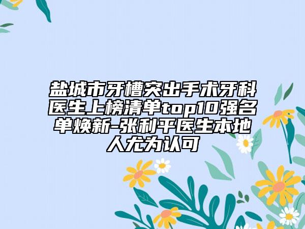 鹽城市牙槽突出手術(shù)牙科醫(yī)生上榜清單top10強(qiáng)名單煥新-張利平醫(yī)生本地人尤為認(rèn)可