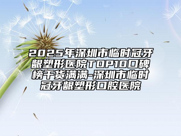 2025年深圳市臨時冠牙齦塑形醫(yī)院TOP10口碑榜干貨滿滿-深圳市臨時冠牙齦塑形口腔醫(yī)院