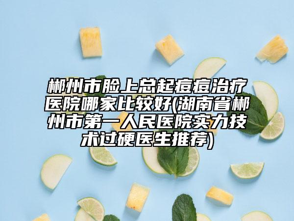 郴州市臉上總起痘痘治療醫(yī)院哪家比較好(湖南省郴州市第一人民醫(yī)院實(shí)力技術(shù)過硬醫(yī)生推薦)