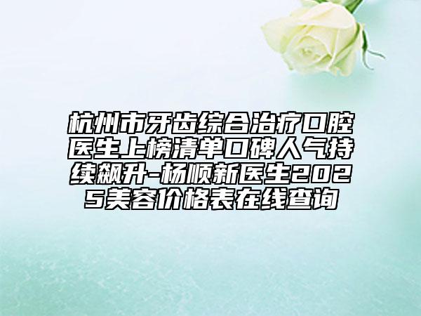 杭州市牙齒綜合治療口腔醫(yī)生上榜清單口碑人氣持續(xù)飆升-楊順新醫(yī)生2025美容價(jià)格表在線查詢
