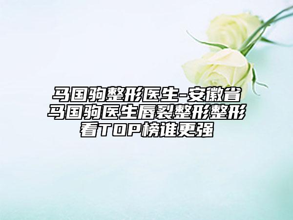 馬國駒整形醫(yī)生-安徽省馬國駒醫(yī)生唇裂整形整形看TOP榜誰更強(qiáng)