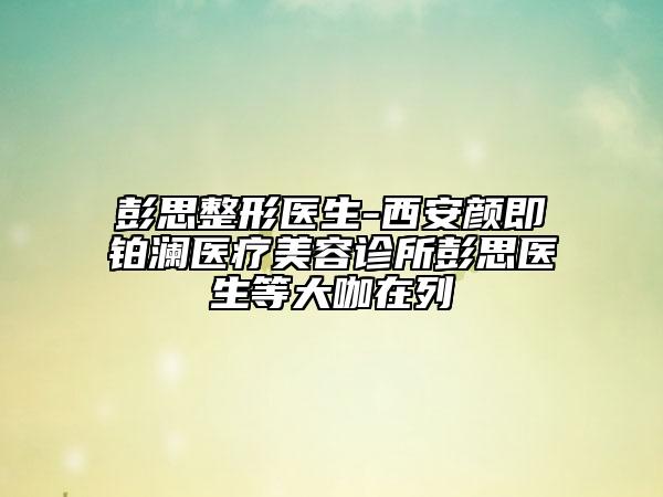 彭思整形醫(yī)生-西安顏即鉑瀾醫(yī)療美容診所彭思醫(yī)生等大咖在列