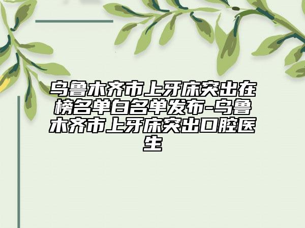 烏魯木齊市上牙床突出在榜名單白名單發(fā)布-烏魯木齊市上牙床突出口腔醫(yī)生