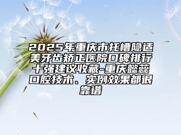2025年重慶市托槽隱適美牙齒矯正醫(yī)院口碑排行十強(qiáng)建議收藏-重慶懿蕊口腔技術(shù)、實(shí)例效果都很靠譜