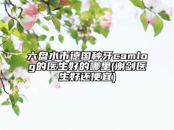 六盤水市德國種牙camlog的醫(yī)生好的哪里(謝劍醫(yī)生好還便宜)