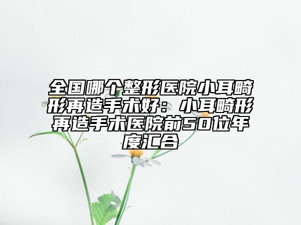 全國哪個整形醫(yī)院小耳畸形再造手術(shù)好：小耳畸形再造手術(shù)醫(yī)院前50位年度匯合