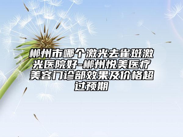郴州市哪個激光去雀斑激光醫(yī)院好-郴州悅美醫(yī)療美容門診部效果及價格超過預期
