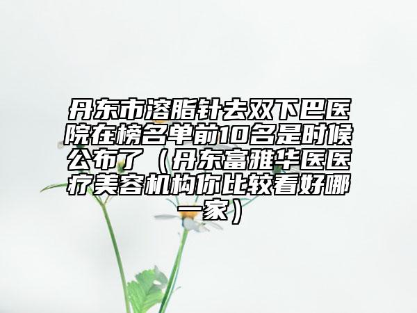 丹東市溶脂針去雙下巴醫(yī)院在榜名單前10名是時候公布了（丹東富雅華醫(yī)醫(yī)療美容機構(gòu)你比較看好哪一家）
