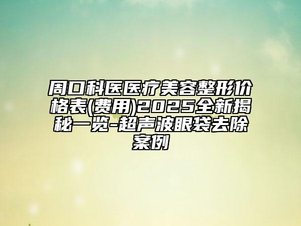 周口科醫(yī)醫(yī)療美容整形價(jià)格表(費(fèi)用)2025全新揭秘一覽-超聲波眼袋去除案例