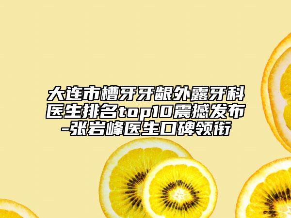 大連市槽牙牙齦外露牙科醫(yī)生排名top10震撼發(fā)布-張巖峰醫(yī)生口碑領銜