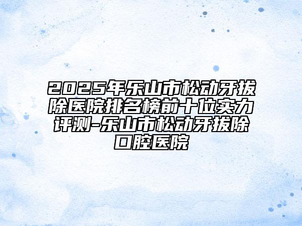 2025年樂山市松動牙拔除醫(yī)院排名榜前十位實力評測-樂山市松動牙拔除口腔醫(yī)院