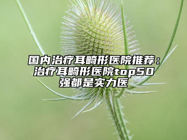 國內治療耳畸形醫(yī)院推薦：治療耳畸形醫(yī)院top50強都是實力醫(yī)