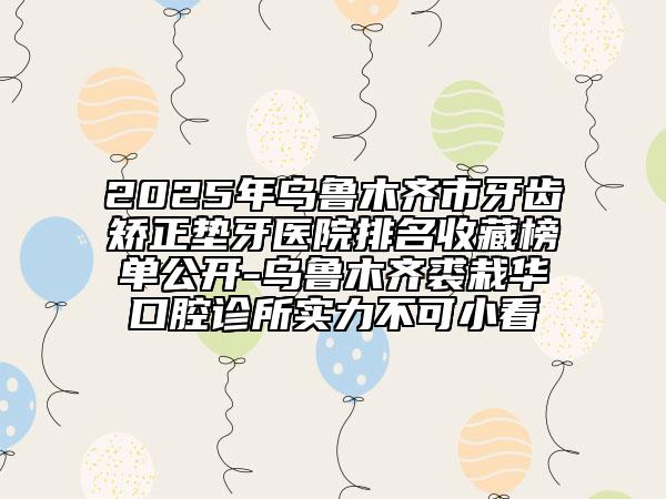 2025年烏魯木齊市牙齒矯正墊牙醫(yī)院排名收藏榜單公開(kāi)-烏魯木齊裘栽華口腔診所實(shí)力不可小看
