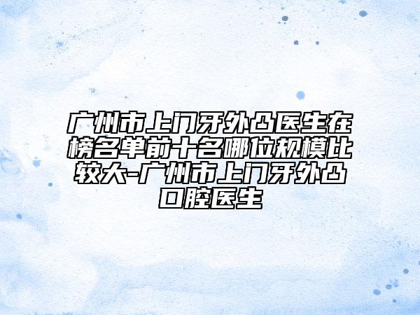 廣州市上門牙外凸醫(yī)生在榜名單前十名哪位規(guī)模比較大-廣州市上門牙外凸口腔醫(yī)生