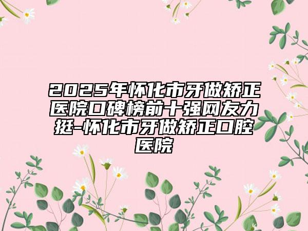 2025年懷化市牙做矯正醫(yī)院口碑榜前十強(qiáng)網(wǎng)友力挺-懷化市牙做矯正口腔醫(yī)院