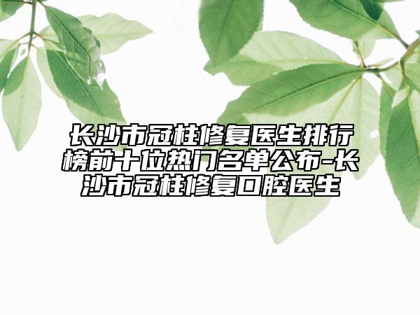 長沙市冠柱修復(fù)醫(yī)生排行榜前十位熱門名單公布-長沙市冠柱修復(fù)口腔醫(yī)生