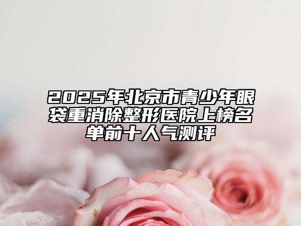 2025年北京市青少年眼袋重消除整形醫(yī)院上榜名單前十人氣測評