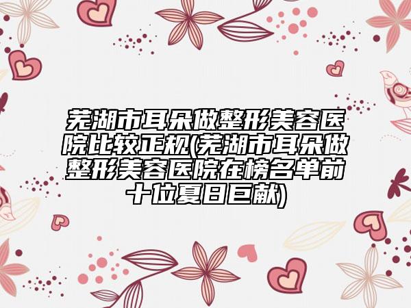 蕪湖市耳朵做整形美容醫(yī)院比較正規(guī)(蕪湖市耳朵做整形美容醫(yī)院在榜名單前十位夏日巨獻(xiàn))