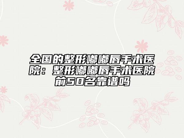 全國(guó)的整形嘟嘟唇手術(shù)醫(yī)院：整形嘟嘟唇手術(shù)醫(yī)院前50名靠譜嗎