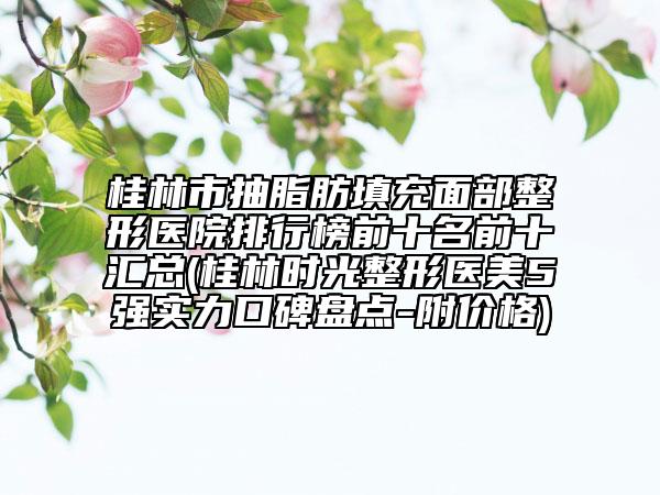 桂林市抽脂肪填充面部整形醫(yī)院排行榜前十名前十匯總(桂林時(shí)光整形醫(yī)美5強(qiáng)實(shí)力口碑盤(pán)點(diǎn)-附價(jià)格)