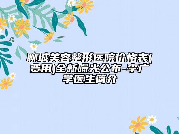 聊城美容整形醫(yī)院價格表(費用)全新曝光公布-李廣學醫(yī)生簡介