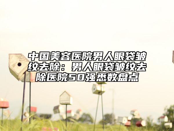 中國(guó)美容醫(yī)院男人眼袋皺紋去除：男人眼袋皺紋去除醫(yī)院50強(qiáng)悉數(shù)盤點(diǎn)
