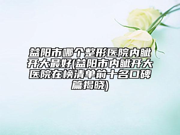 益陽市哪個整形醫(yī)院內眥開大最好(益陽市內眥開大醫(yī)院在榜清單前十名口碑篇揭曉)