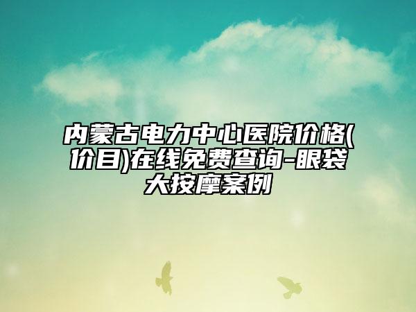 內(nèi)蒙古電力中心醫(yī)院價格(價目)在線免費查詢-眼袋大按摩案例