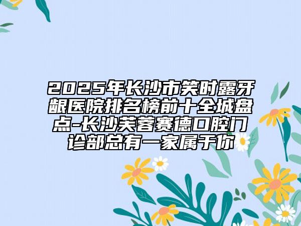 2025年長沙市笑時(shí)露牙齦醫(yī)院排名榜前十全城盤點(diǎn)-長沙芙蓉賽德口腔門診部總有一家屬于你