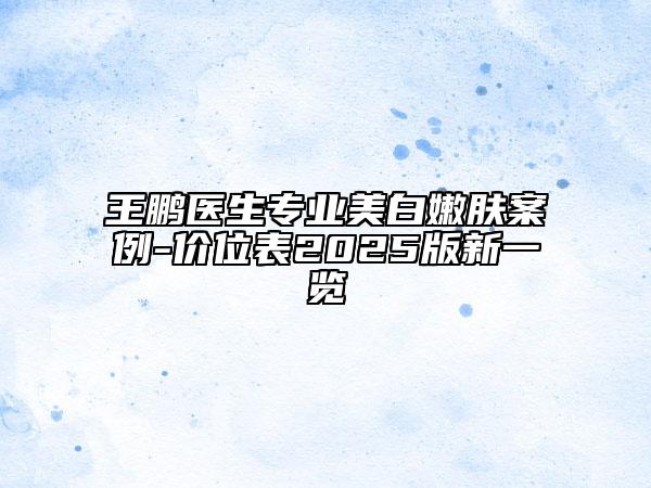 王鵬醫(yī)生專業(yè)美白嫩膚案例-價位表2025版新一覽