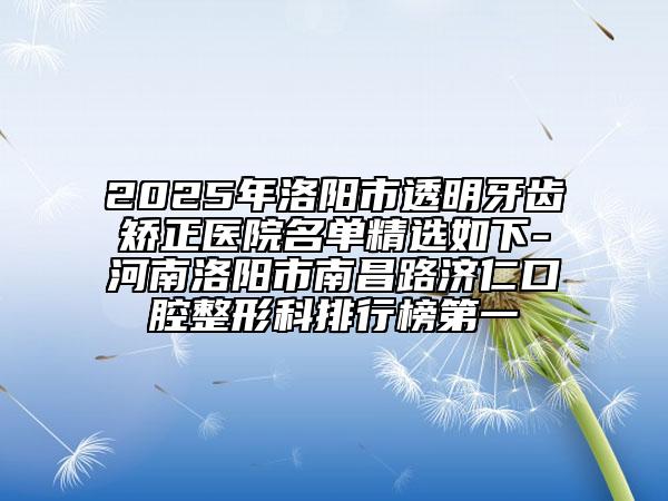 2025年洛陽市透明牙齒矯正醫(yī)院名單精選如下-河南洛陽市南昌路濟仁口腔整形科排行榜第一