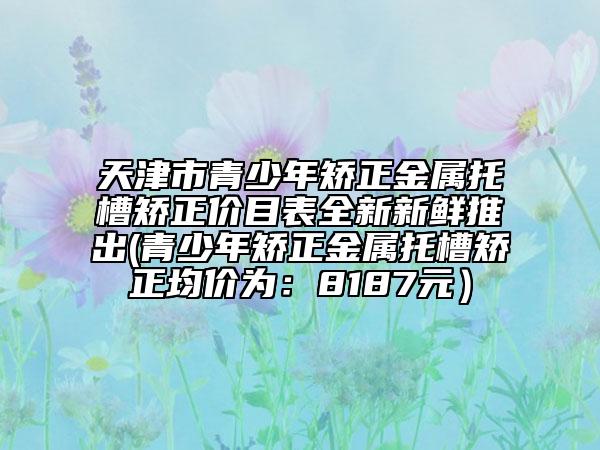 天津市青少年矯正金屬托槽矯正價目表全新新鮮推出(青少年矯正金屬托槽矯正均價為：8187元）