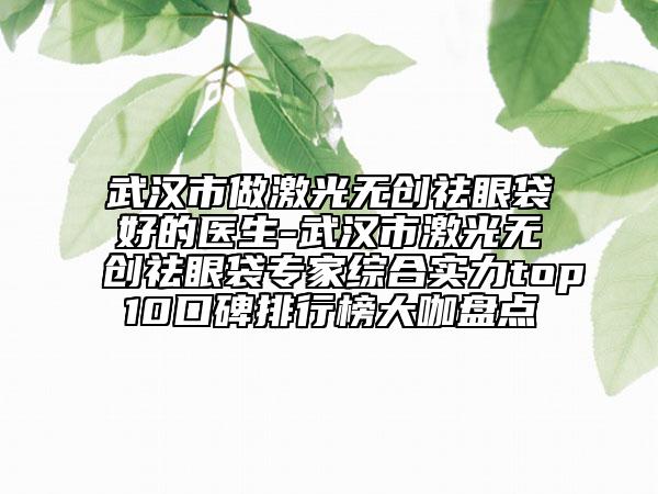武漢市做激光無創(chuàng)祛眼袋好的醫(yī)生-武漢市激光無創(chuàng)祛眼袋專家綜合實(shí)力top10口碑排行榜大咖盤點(diǎn)