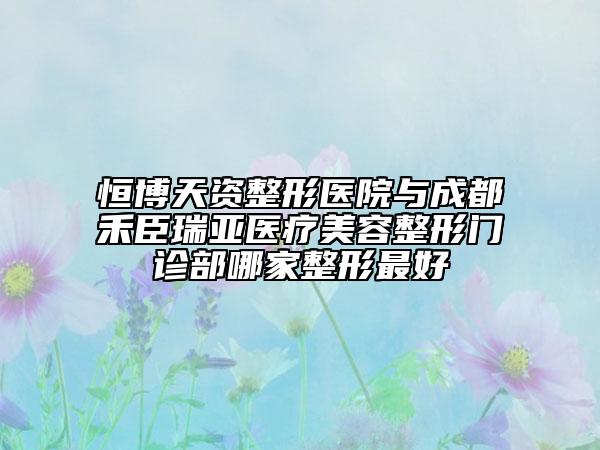 恒博天資整形醫(yī)院與成都禾臣瑞亞醫(yī)療美容整形門診部哪家整形最好