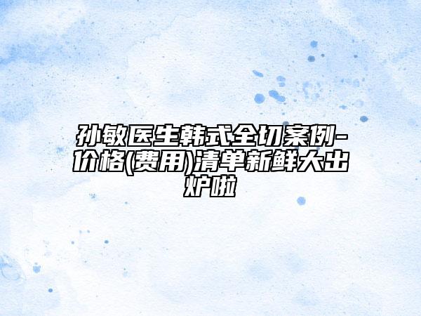 孫敏醫(yī)生韓式全切案例-價(jià)格(費(fèi)用)清單新鮮大出爐啦